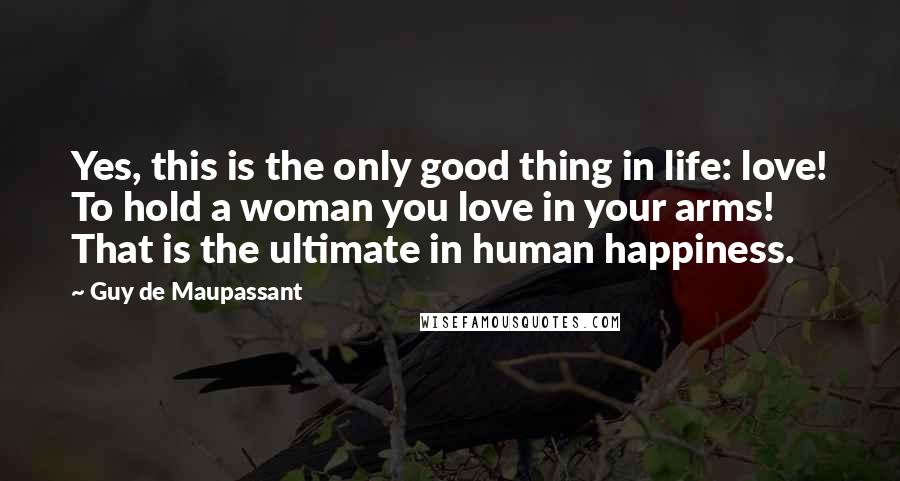 Guy De Maupassant Quotes: Yes, this is the only good thing in life: love! To hold a woman you love in your arms! That is the ultimate in human happiness.