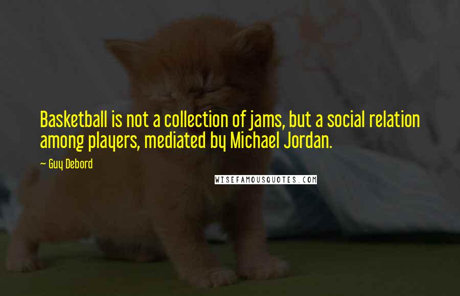 Guy Debord Quotes: Basketball is not a collection of jams, but a social relation among players, mediated by Michael Jordan.