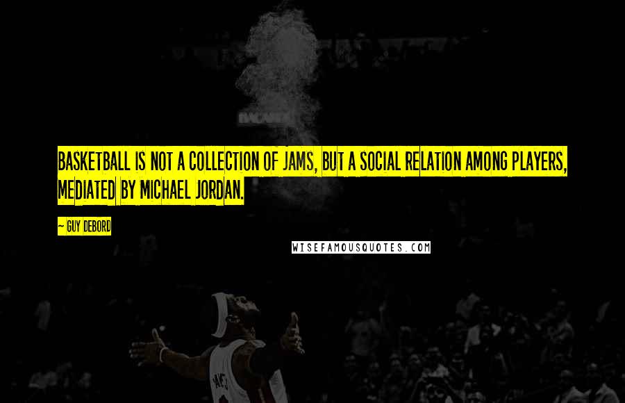 Guy Debord Quotes: Basketball is not a collection of jams, but a social relation among players, mediated by Michael Jordan.