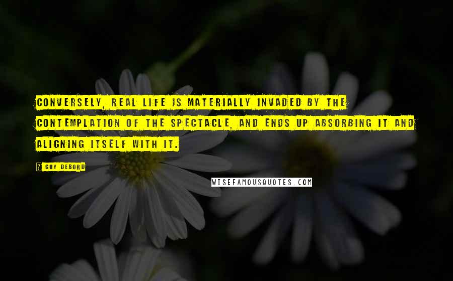 Guy Debord Quotes: Conversely, real life is materially invaded by the contemplation of the spectacle, and ends up absorbing it and aligning itself with it.