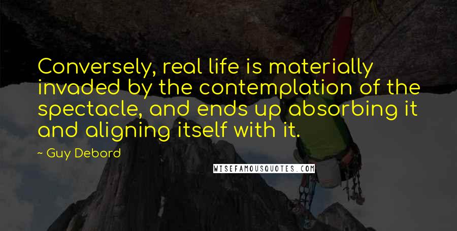 Guy Debord Quotes: Conversely, real life is materially invaded by the contemplation of the spectacle, and ends up absorbing it and aligning itself with it.