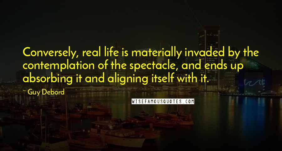 Guy Debord Quotes: Conversely, real life is materially invaded by the contemplation of the spectacle, and ends up absorbing it and aligning itself with it.