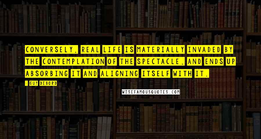 Guy Debord Quotes: Conversely, real life is materially invaded by the contemplation of the spectacle, and ends up absorbing it and aligning itself with it.