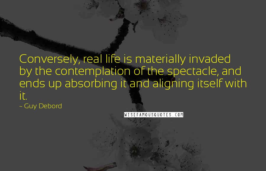 Guy Debord Quotes: Conversely, real life is materially invaded by the contemplation of the spectacle, and ends up absorbing it and aligning itself with it.