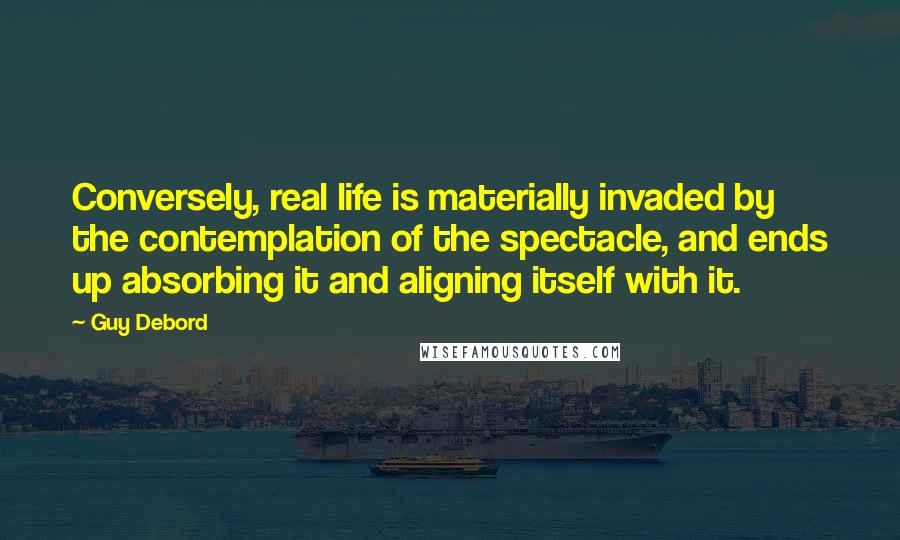Guy Debord Quotes: Conversely, real life is materially invaded by the contemplation of the spectacle, and ends up absorbing it and aligning itself with it.