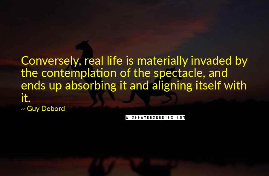 Guy Debord Quotes: Conversely, real life is materially invaded by the contemplation of the spectacle, and ends up absorbing it and aligning itself with it.