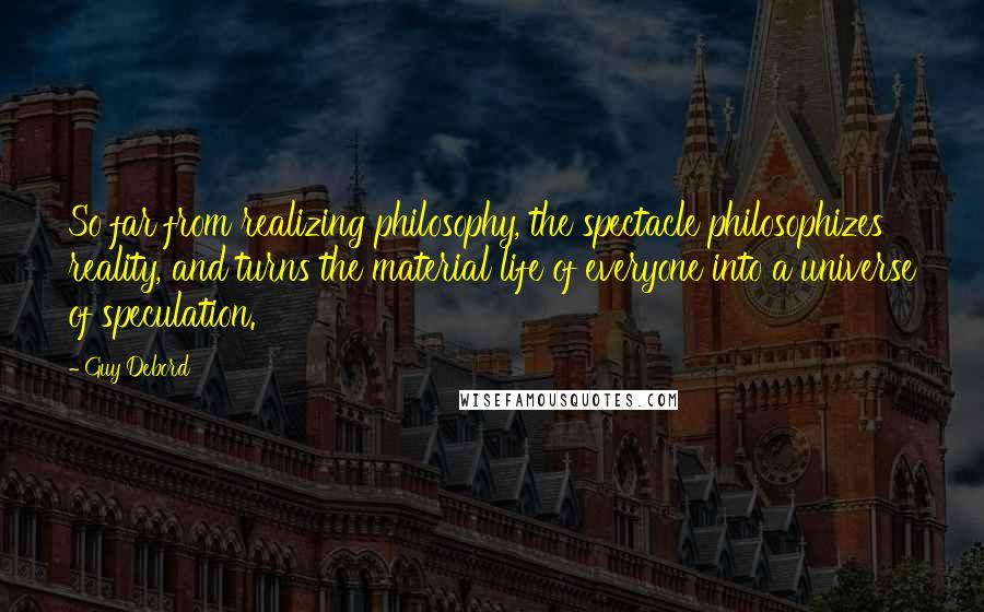 Guy Debord Quotes: So far from realizing philosophy, the spectacle philosophizes reality, and turns the material life of everyone into a universe of speculation.