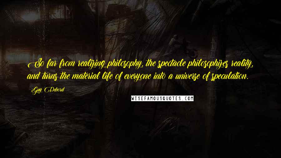 Guy Debord Quotes: So far from realizing philosophy, the spectacle philosophizes reality, and turns the material life of everyone into a universe of speculation.