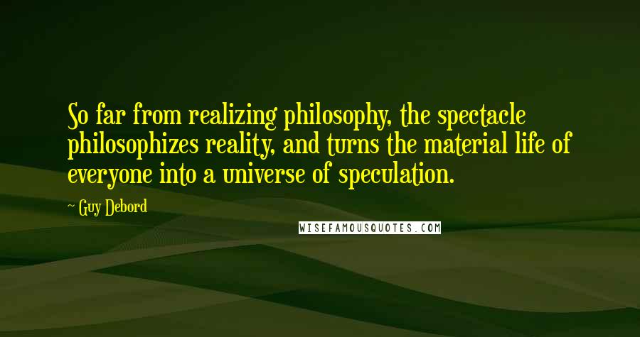 Guy Debord Quotes: So far from realizing philosophy, the spectacle philosophizes reality, and turns the material life of everyone into a universe of speculation.