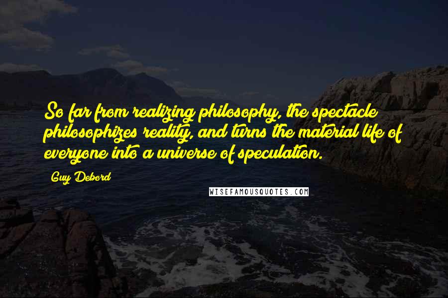 Guy Debord Quotes: So far from realizing philosophy, the spectacle philosophizes reality, and turns the material life of everyone into a universe of speculation.