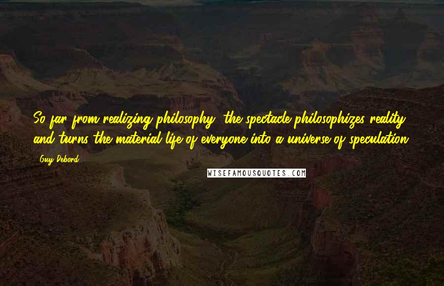 Guy Debord Quotes: So far from realizing philosophy, the spectacle philosophizes reality, and turns the material life of everyone into a universe of speculation.