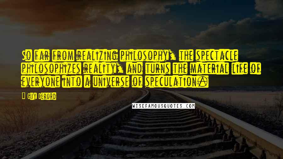 Guy Debord Quotes: So far from realizing philosophy, the spectacle philosophizes reality, and turns the material life of everyone into a universe of speculation.