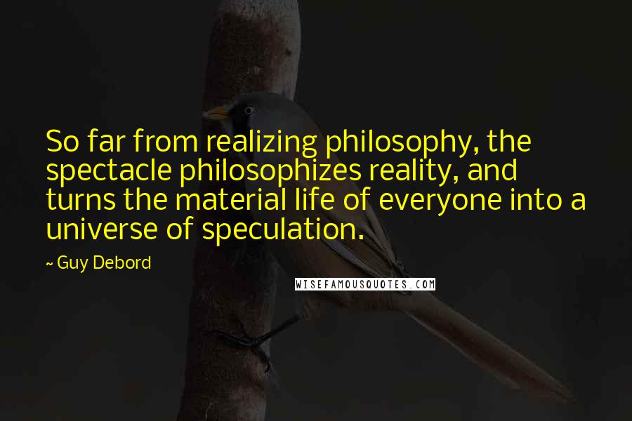 Guy Debord Quotes: So far from realizing philosophy, the spectacle philosophizes reality, and turns the material life of everyone into a universe of speculation.