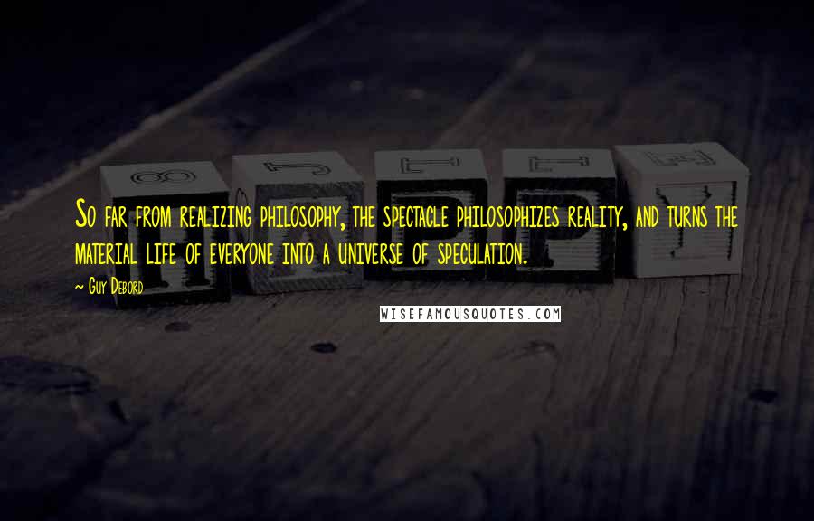 Guy Debord Quotes: So far from realizing philosophy, the spectacle philosophizes reality, and turns the material life of everyone into a universe of speculation.