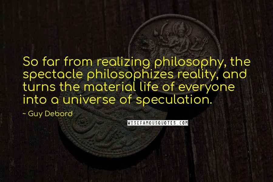 Guy Debord Quotes: So far from realizing philosophy, the spectacle philosophizes reality, and turns the material life of everyone into a universe of speculation.