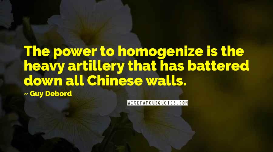 Guy Debord Quotes: The power to homogenize is the heavy artillery that has battered down all Chinese walls.
