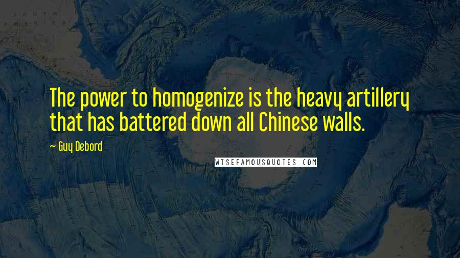Guy Debord Quotes: The power to homogenize is the heavy artillery that has battered down all Chinese walls.