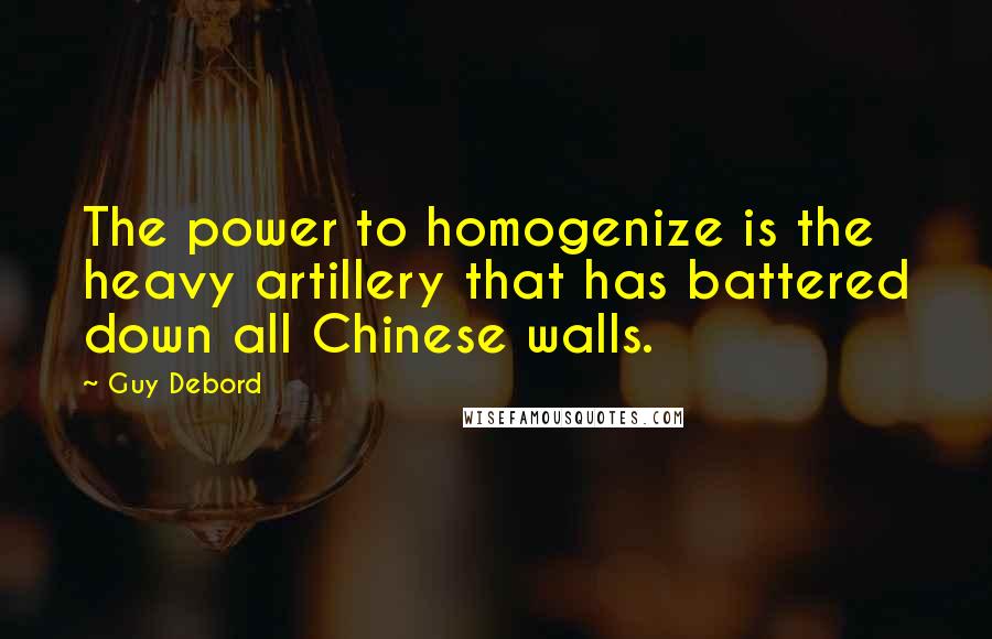 Guy Debord Quotes: The power to homogenize is the heavy artillery that has battered down all Chinese walls.