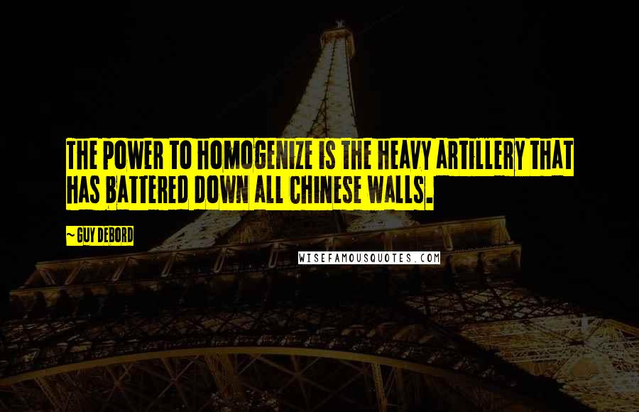 Guy Debord Quotes: The power to homogenize is the heavy artillery that has battered down all Chinese walls.