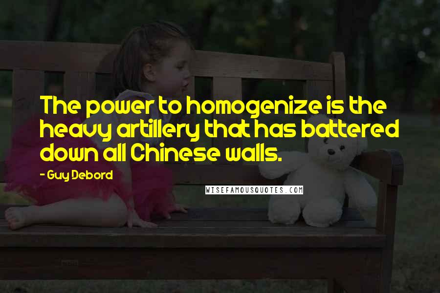 Guy Debord Quotes: The power to homogenize is the heavy artillery that has battered down all Chinese walls.