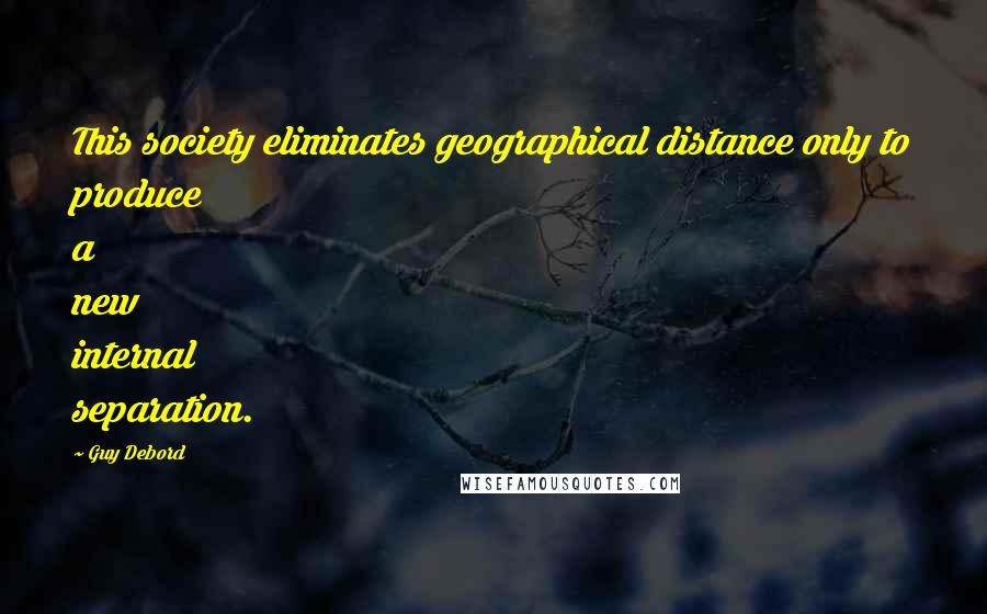 Guy Debord Quotes: This society eliminates geographical distance only to produce a new internal separation.