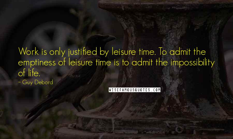 Guy Debord Quotes: Work is only justified by leisure time. To admit the emptiness of leisure time is to admit the impossibility of life.