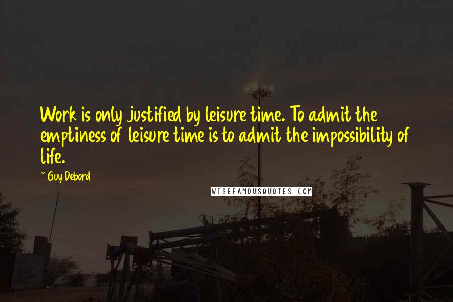 Guy Debord Quotes: Work is only justified by leisure time. To admit the emptiness of leisure time is to admit the impossibility of life.