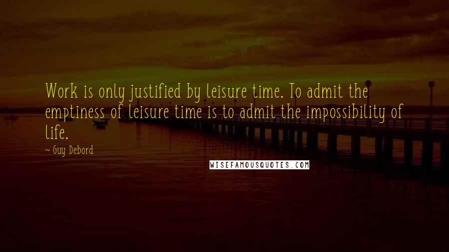 Guy Debord Quotes: Work is only justified by leisure time. To admit the emptiness of leisure time is to admit the impossibility of life.