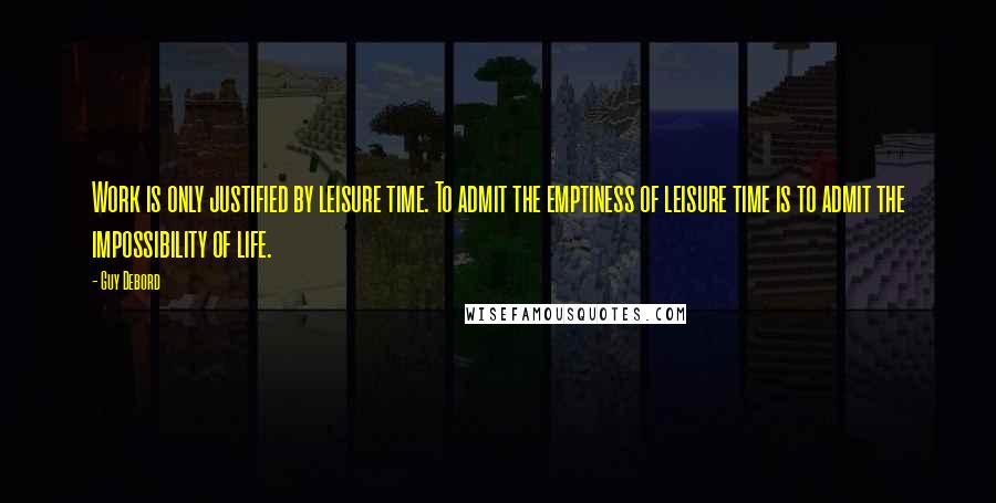 Guy Debord Quotes: Work is only justified by leisure time. To admit the emptiness of leisure time is to admit the impossibility of life.
