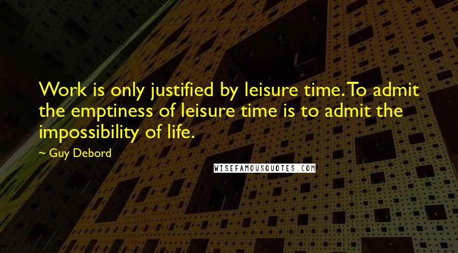 Guy Debord Quotes: Work is only justified by leisure time. To admit the emptiness of leisure time is to admit the impossibility of life.