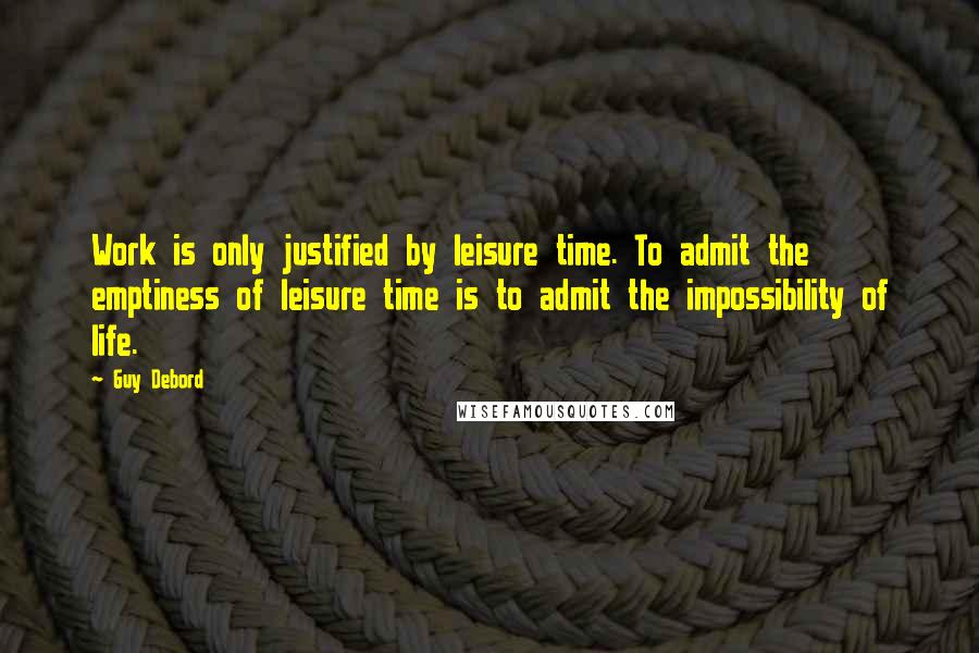 Guy Debord Quotes: Work is only justified by leisure time. To admit the emptiness of leisure time is to admit the impossibility of life.