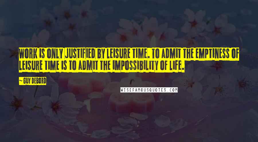 Guy Debord Quotes: Work is only justified by leisure time. To admit the emptiness of leisure time is to admit the impossibility of life.