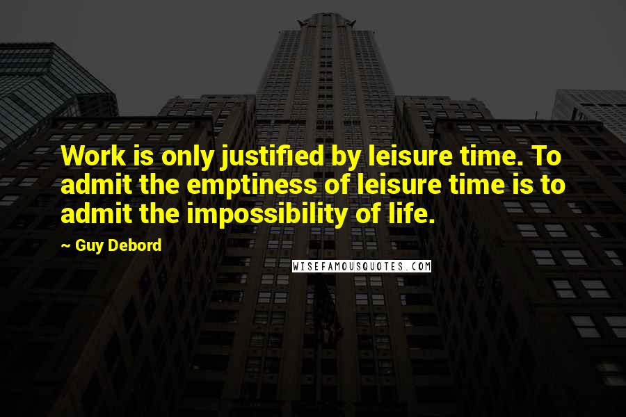 Guy Debord Quotes: Work is only justified by leisure time. To admit the emptiness of leisure time is to admit the impossibility of life.