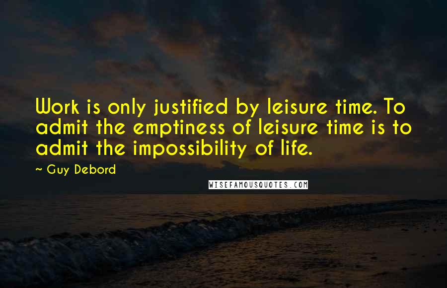 Guy Debord Quotes: Work is only justified by leisure time. To admit the emptiness of leisure time is to admit the impossibility of life.