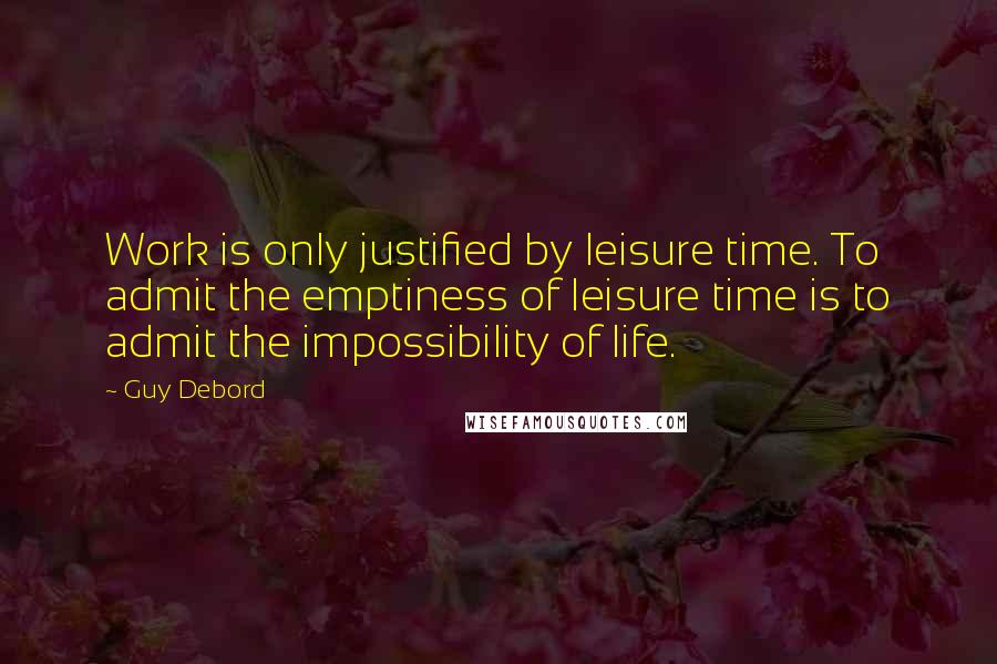 Guy Debord Quotes: Work is only justified by leisure time. To admit the emptiness of leisure time is to admit the impossibility of life.