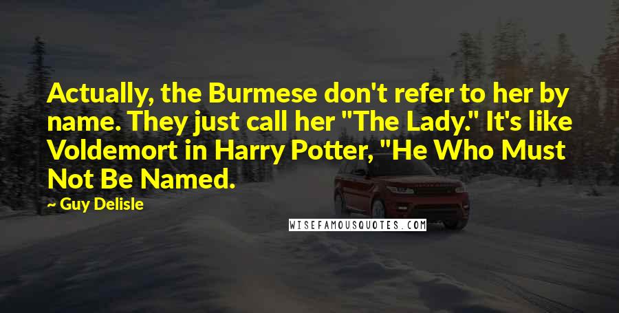 Guy Delisle Quotes: Actually, the Burmese don't refer to her by name. They just call her "The Lady." It's like Voldemort in Harry Potter, "He Who Must Not Be Named.