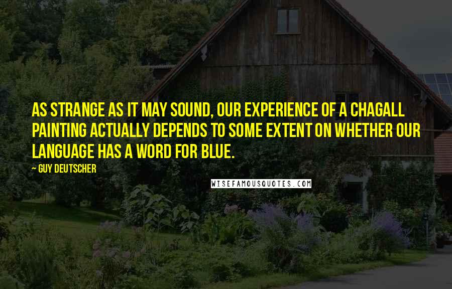 Guy Deutscher Quotes: As strange as it may sound, our experience of a Chagall painting actually depends to some extent on whether our language has a word for blue.