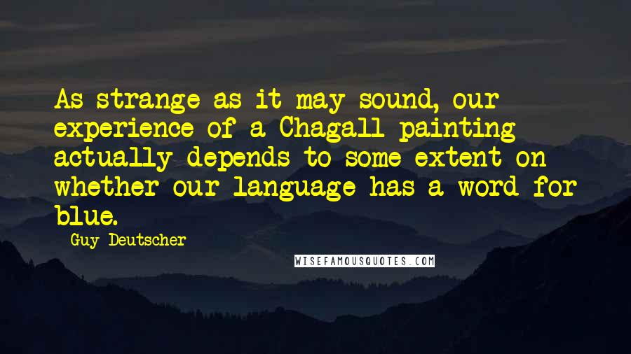 Guy Deutscher Quotes: As strange as it may sound, our experience of a Chagall painting actually depends to some extent on whether our language has a word for blue.