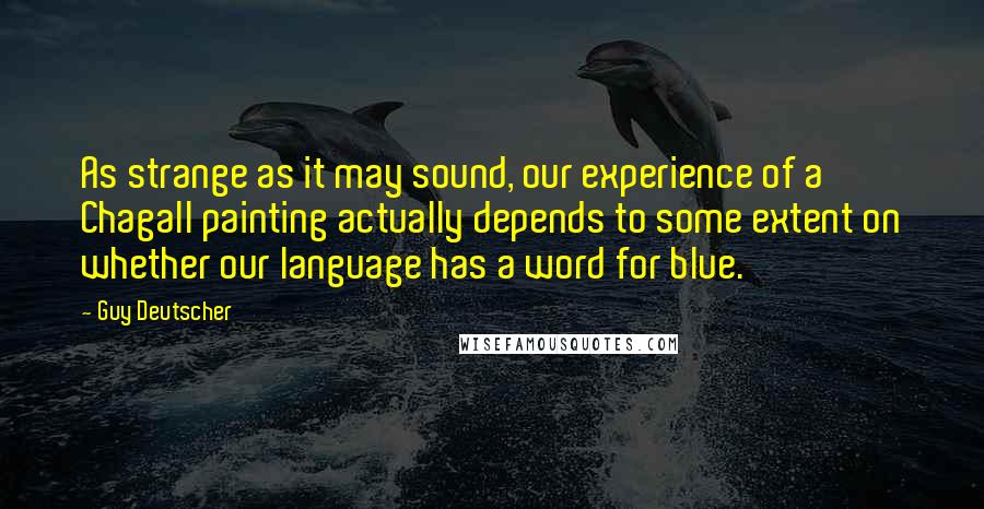 Guy Deutscher Quotes: As strange as it may sound, our experience of a Chagall painting actually depends to some extent on whether our language has a word for blue.