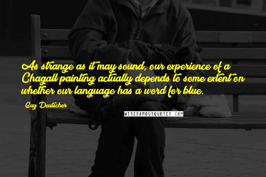 Guy Deutscher Quotes: As strange as it may sound, our experience of a Chagall painting actually depends to some extent on whether our language has a word for blue.