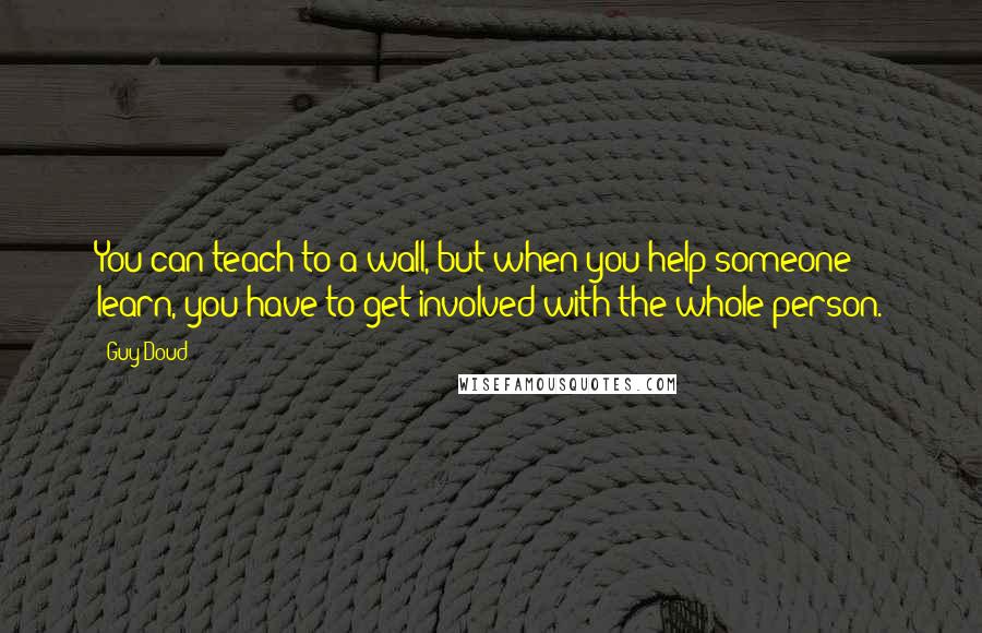 Guy Doud Quotes: You can teach to a wall, but when you help someone learn, you have to get involved with the whole person.