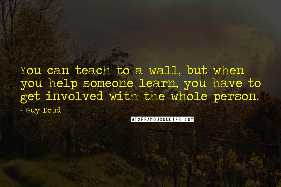 Guy Doud Quotes: You can teach to a wall, but when you help someone learn, you have to get involved with the whole person.