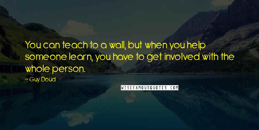 Guy Doud Quotes: You can teach to a wall, but when you help someone learn, you have to get involved with the whole person.