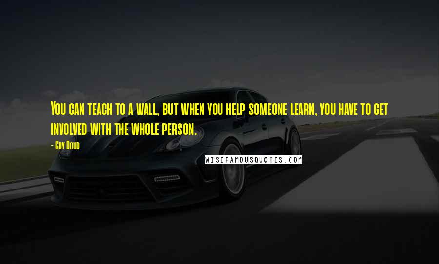 Guy Doud Quotes: You can teach to a wall, but when you help someone learn, you have to get involved with the whole person.