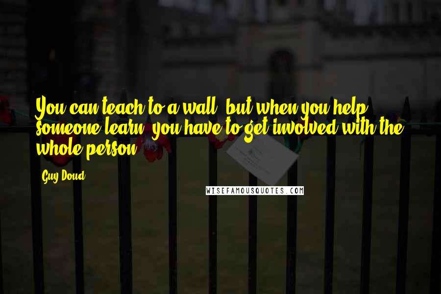 Guy Doud Quotes: You can teach to a wall, but when you help someone learn, you have to get involved with the whole person.