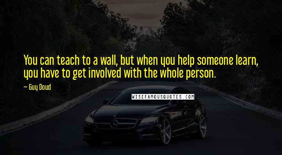 Guy Doud Quotes: You can teach to a wall, but when you help someone learn, you have to get involved with the whole person.