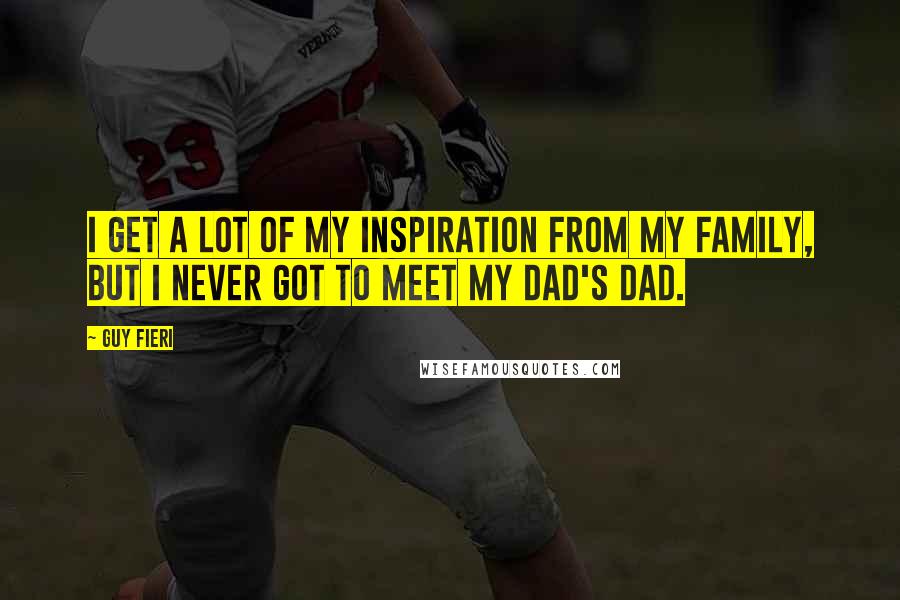 Guy Fieri Quotes: I get a lot of my inspiration from my family, but I never got to meet my dad's dad.