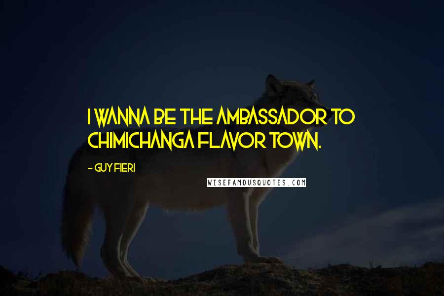 Guy Fieri Quotes: I wanna be the ambassador to Chimichanga Flavor Town.