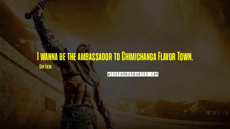 Guy Fieri Quotes: I wanna be the ambassador to Chimichanga Flavor Town.