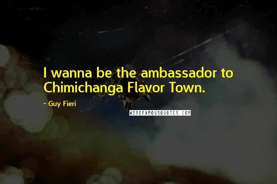 Guy Fieri Quotes: I wanna be the ambassador to Chimichanga Flavor Town.